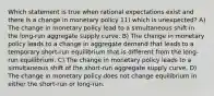 Which statement is true when rational expectations exist and there is a change in monetary policy 11) which is unexpected? A) The change in monetary policy lead to a simultaneous shift in the long-run aggregate supply curve. B) The change in monetary policy leads to a change in aggregate demand that leads to a temporary short-run equilibrium that is different from the long-run equilibrium. C) The change in monetary policy leads to a simultaneous shift of the short-run aggregate supply curve. D) The change in monetary policy does not change equilibrium in either the short-run or long-run.