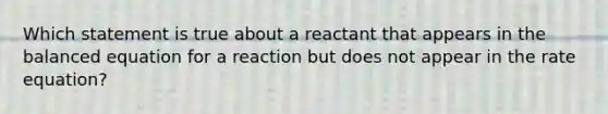 Which statement is true about a reactant that appears in the balanced equation for a reaction but does not appear in the rate equation?