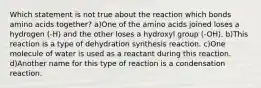 Which statement is not true about the reaction which bonds amino acids together? a)One of the amino acids joined loses a hydrogen (-H) and the other loses a hydroxyl group (-OH). b)This reaction is a type of dehydration synthesis reaction. c)One molecule of water is used as a reactant during this reaction. d)Another name for this type of reaction is a condensation reaction.