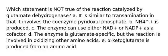 Which statement is NOT true of the reaction catalyzed by glutamate dehydrogenase? a. It is similar to transamination in that it involves the coenzyme pyridoxal phosphate. b. NH4^+ is produced. c. The enzyme can use either NAD+ or NADP+ as a cofactor. d. The enzyme is glutamate-specific, but the reaction is involved in oxidizing other <a href='https://www.questionai.com/knowledge/k9gb720LCl-amino-acids' class='anchor-knowledge'>amino acids</a>. e. α-ketoglutarate is produced from an amino acid.