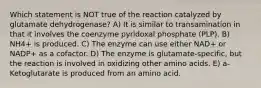 Which statement is NOT true of the reaction catalyzed by glutamate dehydrogenase? A) It is similar to transamination in that it involves the coenzyme pyridoxal phosphate (PLP). B) NH4+ is produced. C) The enzyme can use either NAD+ or NADP+ as a cofactor. D) The enzyme is glutamate-specific, but the reaction is involved in oxidizing other amino acids. E) a-Ketoglutarate is produced from an amino acid.