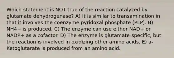 Which statement is NOT true of the reaction catalyzed by glutamate dehydrogenase? A) It is similar to transamination in that it involves the coenzyme pyridoxal phosphate (PLP). B) NH4+ is produced. C) The enzyme can use either NAD+ or NADP+ as a cofactor. D) The enzyme is glutamate-specific, but the reaction is involved in oxidizing other amino acids. E) a-Ketoglutarate is produced from an amino acid.