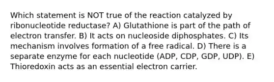 Which statement is NOT true of the reaction catalyzed by ribonucleotide reductase? A) Glutathione is part of the path of electron transfer. B) It acts on nucleoside diphosphates. C) Its mechanism involves formation of a free radical. D) There is a separate enzyme for each nucleotide (ADP, CDP, GDP, UDP). E) Thioredoxin acts as an essential electron carrier.