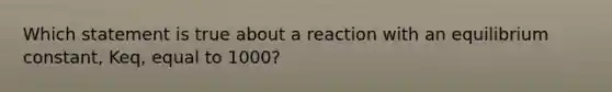 Which statement is true about a reaction with an equilibrium constant, Keq, equal to 1000?