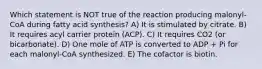 Which statement is NOT true of the reaction producing malonyl-CoA during fatty acid synthesis? A) It is stimulated by citrate. B) It requires acyl carrier protein (ACP). C) It requires CO2 (or bicarbonate). D) One mole of ATP is converted to ADP + Pi for each malonyl-CoA synthesized. E) The cofactor is biotin.