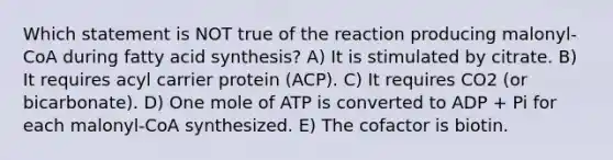 Which statement is NOT true of the reaction producing malonyl-CoA during fatty acid synthesis? A) It is stimulated by citrate. B) It requires acyl carrier protein (ACP). C) It requires CO2 (or bicarbonate). D) One mole of ATP is converted to ADP + Pi for each malonyl-CoA synthesized. E) The cofactor is biotin.