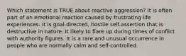 Which statement is TRUE about reactive aggression? It is often part of an emotional reaction caused by frustrating life experiences. It is goal-directed, hostile self-assertion that is destructive in nature. It likely to flare up during times of conflict with authority figures. It is a rare and unusual occurrence in people who are normally calm and self-controlled.