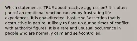 Which statement is TRUE about reactive aggression? It is often part of an emotional reaction caused by frustrating life experiences. It is goal-directed, hostile self-assertion that is destructive in nature. It likely to flare up during times of conflict with authority figures. It is a rare and unusual occurrence in people who are normally calm and self-controlled.