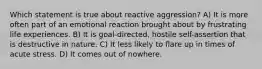 Which statement is true about reactive aggression? A) It is more often part of an emotional reaction brought about by frustrating life experiences. B) It is goal-directed, hostile self-assertion that is destructive in nature. C) It less likely to flare up in times of acute stress. D) It comes out of nowhere.