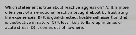 Which statement is true about reactive aggression? A) It is more often part of an emotional reaction brought about by frustrating life experiences. B) It is goal-directed, hostile self-assertion that is destructive in nature. C) It less likely to flare up in times of acute stress. D) It comes out of nowhere.