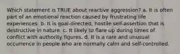 Which statement is TRUE about reactive aggression? a. It is often part of an emotional reaction caused by frustrating life experiences. b. It is goal-directed, hostile self-assertion that is destructive in nature. c. It likely to flare up during times of conflict with authority figures. d. It is a rare and unusual occurrence in people who are normally calm and self-controlled.