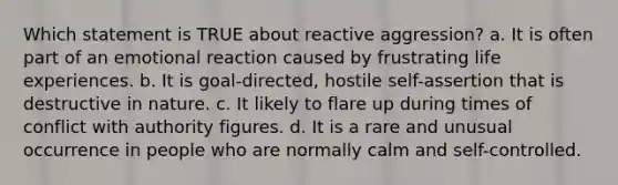 Which statement is TRUE about reactive aggression? a. It is often part of an emotional reaction caused by frustrating life experiences. b. It is goal-directed, hostile self-assertion that is destructive in nature. c. It likely to flare up during times of conflict with authority figures. d. It is a rare and unusual occurrence in people who are normally calm and self-controlled.