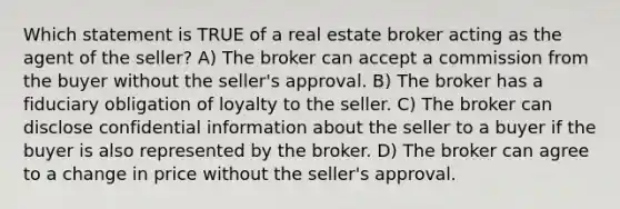 Which statement is TRUE of a real estate broker acting as the agent of the seller? A) The broker can accept a commission from the buyer without the seller's approval. B) The broker has a fiduciary obligation of loyalty to the seller. C) The broker can disclose confidential information about the seller to a buyer if the buyer is also represented by the broker. D) The broker can agree to a change in price without the seller's approval.