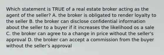 Which statement is TRUE of a real estate broker acting as the agent of the seller? A. the broker is obligated to render loyalty to the seller B. the broker can disclose confidential information about the seller to a buyer if it increases the likelihood os a sale C. the broker can agree to a change in price without the seller's approval D. the broker can accept a commission from the buyer without the seller's approval