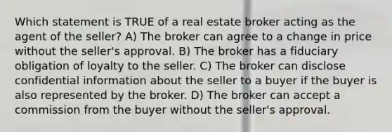 Which statement is TRUE of a real estate broker acting as the agent of the seller? A) The broker can agree to a change in price without the seller's approval. B) The broker has a fiduciary obligation of loyalty to the seller. C) The broker can disclose confidential information about the seller to a buyer if the buyer is also represented by the broker. D) The broker can accept a commission from the buyer without the seller's approval.