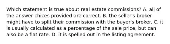 Which statement is true about real estate commissions? A. all of the answer chices provided are correct. B. the seller's broker might have to split their commission with the buyer's broker. C. it is usually calculated as a percentage of the sale price, but can also be a flat rate. D. it is spelled out in the listing agreement.