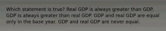 Which statement is true? Real GDP is always greater than GDP. GDP is always greater than real GDP. GDP and real GDP are equal only in the base year. GDP and real GDP are never equal.