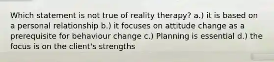 Which statement is not true of reality therapy? a.) it is based on a personal relationship b.) it focuses on attitude change as a prerequisite for behaviour change c.) Planning is essential d.) the focus is on the client's strengths