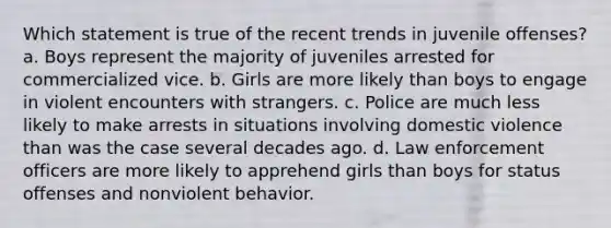 Which statement is true of the recent trends in juvenile offenses? a. Boys represent the majority of juveniles arrested for commercialized vice. b. Girls are more likely than boys to engage in violent encounters with strangers. c. Police are much less likely to make arrests in situations involving domestic violence than was the case several decades ago. d. Law enforcement officers are more likely to apprehend girls than boys for status offenses and nonviolent behavior.