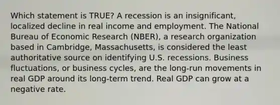 Which statement is TRUE? A recession is an insignificant, localized decline in real income and employment. The National Bureau of Economic Research (NBER), a research organization based in Cambridge, Massachusetts, is considered the least authoritative source on identifying U.S. recessions. Business fluctuations, or business cycles, are the long-run movements in real GDP around its long-term trend. Real GDP can grow at a negative rate.