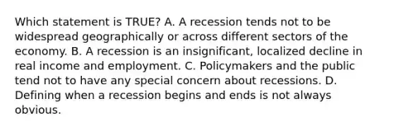 Which statement is TRUE? A. A recession tends not to be widespread geographically or across different sectors of the economy. B. A recession is an insignificant, localized decline in real income and employment. C. Policymakers and the public tend not to have any special concern about recessions. D. Defining when a recession begins and ends is not always obvious.