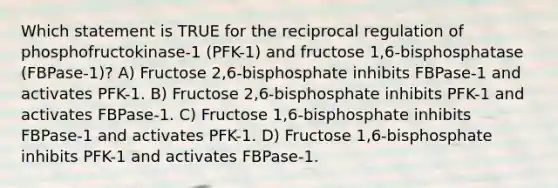 Which statement is TRUE for the reciprocal regulation of phosphofructokinase-1 (PFK-1) and fructose 1,6-bisphosphatase (FBPase-1)? A) Fructose 2,6-bisphosphate inhibits FBPase-1 and activates PFK-1. B) Fructose 2,6-bisphosphate inhibits PFK-1 and activates FBPase-1. C) Fructose 1,6-bisphosphate inhibits FBPase-1 and activates PFK-1. D) Fructose 1,6-bisphosphate inhibits PFK-1 and activates FBPase-1.