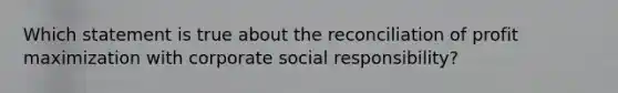 Which statement is true about the reconciliation of profit maximization with corporate social responsibility?