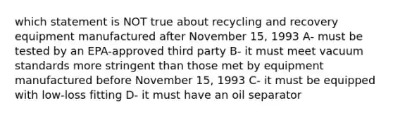 which statement is NOT true about recycling and recovery equipment manufactured after November 15, 1993 A- must be tested by an EPA-approved third party B- it must meet vacuum standards more stringent than those met by equipment manufactured before November 15, 1993 C- it must be equipped with low-loss fitting D- it must have an oil separator