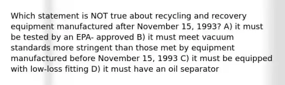 Which statement is NOT true about recycling and recovery equipment manufactured after November 15, 1993? A) it must be tested by an EPA- approved B) it must meet vacuum standards more stringent than those met by equipment manufactured before November 15, 1993 C) it must be equipped with low-loss fitting D) it must have an oil separator