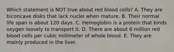 Which statement is NOT true about red blood cells? A. They are biconcave disks that lack nuclei when mature. B. Their normal life span is about 120 days. C. Hemoglobin is a protein that binds oxygen loosely to transport it. D. There are about 6 million red blood cells per cubic millimeter of whole blood. E. They are mainly produced in the liver.