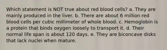 Which statement is NOT true about red blood cells? a. They are mainly produced in the liver. b. There are about 6 million red blood cells per cubic millimeter of whole blood. c. Hemoglobin is a protein that binds oxygen loosely to transport it. d. Their normal life span is about 120 days. e. They are biconcave disks that lack nuclei when mature.