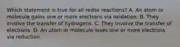 Which statement is true for all redox reactions? A. An atom or molecule gains one or more electrons via oxidation. B. They involve the transfer of hydrogens. C. They involve the transfer of electrons. D. An atom or molecule loses one or more electrons via reduction.