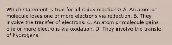 Which statement is true for all redox reactions? A. An atom or molecule loses one or more electrons via reduction. B. They involve the transfer of electrons. C. An atom or molecule gains one or more electrons via oxidation. D. They involve the transfer of hydrogens.