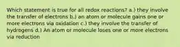 Which statement is true for all redox reactions? a.) they involve the transfer of electrons b.) an atom or molecule gains one or more electrons via oxidation c.) they involve the transfer of hydrogens d.) An atom or molecule loses one or more electrons via reduction