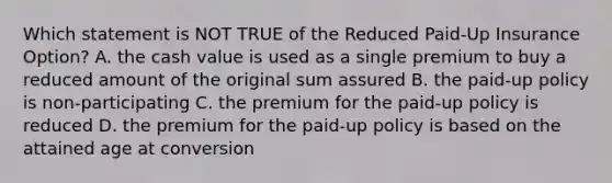 Which statement is NOT TRUE of the Reduced Paid-Up Insurance Option? A. the cash value is used as a single premium to buy a reduced amount of the original sum assured B. the paid-up policy is non-participating C. the premium for the paid-up policy is reduced D. the premium for the paid-up policy is based on the attained age at conversion