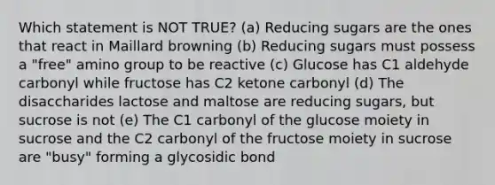 Which statement is NOT TRUE? (a) Reducing sugars are the ones that react in Maillard browning (b) Reducing sugars must possess a "free" amino group to be reactive (c) Glucose has C1 aldehyde carbonyl while fructose has C2 ketone carbonyl (d) The disaccharides lactose and maltose are reducing sugars, but sucrose is not (e) The C1 carbonyl of the glucose moiety in sucrose and the C2 carbonyl of the fructose moiety in sucrose are "busy" forming a glycosidic bond