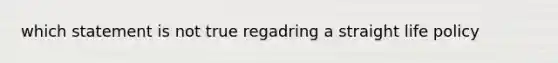 which statement is not true regadring a straight life policy