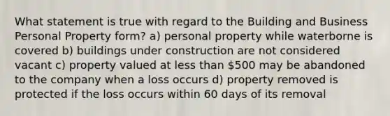 What statement is true with regard to the Building and Business Personal Property form? a) personal property while waterborne is covered b) buildings under construction are not considered vacant c) property valued at <a href='https://www.questionai.com/knowledge/k7BtlYpAMX-less-than' class='anchor-knowledge'>less than</a> 500 may be abandoned to the company when a loss occurs d) property removed is protected if the loss occurs within 60 days of its removal