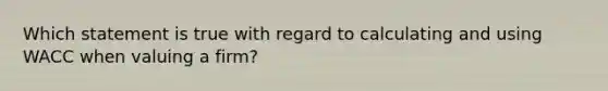 Which statement is true with regard to calculating and using WACC when valuing a firm?