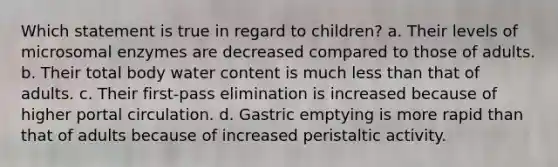 Which statement is true in regard to children? a. Their levels of microsomal enzymes are decreased compared to those of adults. b. Their total body water content is much less than that of adults. c. Their first-pass elimination is increased because of higher portal circulation. d. Gastric emptying is more rapid than that of adults because of increased peristaltic activity.