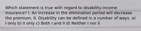 Which statement is true with regard to disability-income insurance? I. An increase in the elimination period will decrease the premium. II. Disability can be defined in a number of ways. a) I only b) II only c) Both I and II d) Neither I nor II