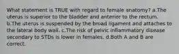 What statement is TRUE with regard to female anatomy? a.The uterus is superior to the bladder and anterior to the rectum. b.The uterus is suspended by the broad ligament and attaches to the lateral body wall. c.The risk of pelvic inflammatory disease secondary to STDs is lower in females. d.Both A and B are correct.