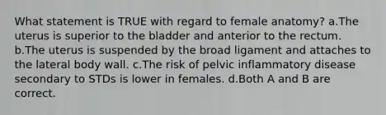 What statement is TRUE with regard to female anatomy? a.The uterus is superior to the bladder and anterior to the rectum. b.The uterus is suspended by the broad ligament and attaches to the lateral body wall. c.The risk of pelvic inflammatory disease secondary to STDs is lower in females. d.Both A and B are correct.