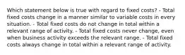 Which statement below is true with regard to fixed costs? - Total fixed costs change in a manner similar to variable costs in every situation. - Total fixed costs do not change in total within a relevant range of activity. - Total fixed costs never change, even when business activity exceeds the relevant range. - Total fixed costs always change in total within a relevant range of activity.