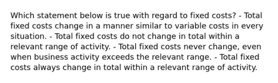 Which statement below is true with regard to fixed costs? - Total fixed costs change in a manner similar to variable costs in every situation. - Total fixed costs do not change in total within a relevant range of activity. - Total fixed costs never change, even when business activity exceeds the relevant range. - Total fixed costs always change in total within a relevant range of activity.