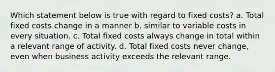 Which statement below is true with regard to fixed costs? a. Total fixed costs change in a manner b. similar to variable costs in every situation. c. Total fixed costs always change in total within a relevant range of activity. d. Total fixed costs never change, even when business activity exceeds the relevant range.