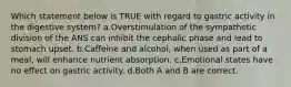 Which statement below is TRUE with regard to gastric activity in the digestive system? a.Overstimulation of the sympathetic division of the ANS can inhibit the cephalic phase and lead to stomach upset. b.Caffeine and alcohol, when used as part of a meal, will enhance nutrient absorption. c.Emotional states have no effect on gastric activity. d.Both A and B are correct.