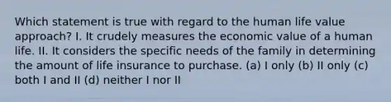 Which statement is true with regard to the human life value approach? I. It crudely measures the economic value of a human life. II. It considers the specific needs of the family in determining the amount of life insurance to purchase. (a) I only (b) II only (c) both I and II (d) neither I nor II