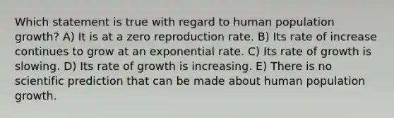 Which statement is true with regard to human population growth? A) It is at a zero reproduction rate. B) Its rate of increase continues to grow at an exponential rate. C) Its rate of growth is slowing. D) Its rate of growth is increasing. E) There is no scientific prediction that can be made about human population growth.