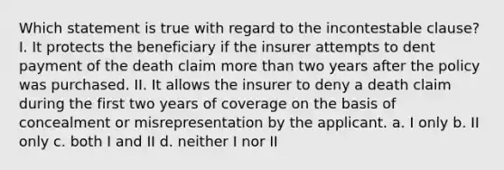 Which statement is true with regard to the incontestable clause? I. It protects the beneficiary if the insurer attempts to dent payment of the death claim more than two years after the policy was purchased. II. It allows the insurer to deny a death claim during the first two years of coverage on the basis of concealment or misrepresentation by the applicant. a. I only b. II only c. both I and II d. neither I nor II